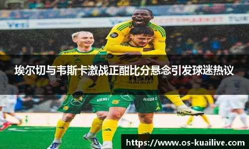 埃尔切与韦斯卡激战正酣比分悬念引发球迷热议